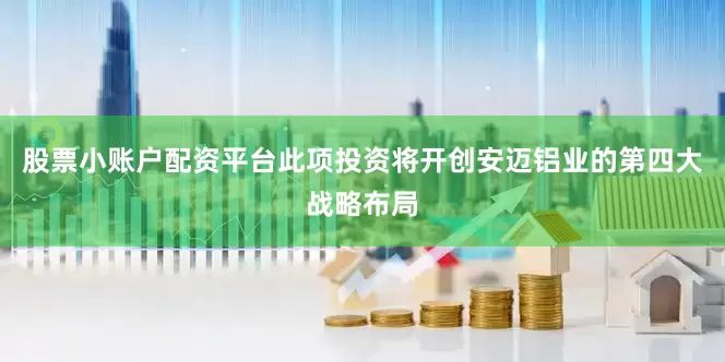 股票小账户配资平台此项投资将开创安迈铝业的第四大战略布局